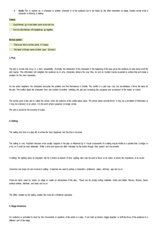  Aside- This is spoken by a character to another character or to the audience but is not heard by the other characters on stage. Asides reveal what a
character is thinking or feeling.
Caesar.
Good friends, go in and taste some wine with me,
And we (like friends) will straightway go together.
Brutus (aside) .
That every like is not the same, O Caesar,
The heart of Brutus earns to think upon. [Exeunt.]
3. Plot:
The plot is events that occur in a story sequentially. Normally the introduction of the characters in the beginning of the play gives the audience an idea about what the
plot maybe. This information will enlighten the audience as to why characters behave the way they do and an incident maybe expected to surface that will create a
problem for the main characters.
As the action heightens, the characters encounter the problem and find themselves in trouble. The conflict in a plot may vary but nevertheless it forms the basis for
the plot. The conflict leads the characters from one incident to another unfolding the plot and increasing the suspense and excitement of the reader or viewer.
The turning point of the plot is called the climax when the outcome of the conflict takes place. The climax takes several forms. It may be a revelation of information or
it may be a decision or an action. It is the point where suspense no longer exists.
The plot is crucial for the success of a play.
4. Setting:
The setting and time in a play tell us where the story happened and the time it occurred.
The setting is very important because what usually happens in the play is influenced by it. Visual components of a setting maybe limited to a painted tree, a bridge, or
a hut, or it could be more elaborate. Shifts in time and space are often indicated by the actors through their speech and mov ements.
In setting, the lighting plays an important role for it shows an illusion of time. Lighting also may be used to focus on an action or stress the importance of an event.
Costumes and props too are involved in setting. Costumes are used to portray a character’s profession, status, ethnicity, age and so on.
Props are items used by actors on stage to create an atmosphere of the play. These can be simple writing materials, chairs and tables, flowers, thrones, blood-
soaked clothes, blankets, and beds and so on.
The effect created by the setting creates the mood for a theatrical spectacle.
5. Stage directions:
An audience is prompted to react by the movements or positions of the actors in a play. It can build up tension, trigger laughter, or shift the focus of the audience to a
different part of the stage.
 
