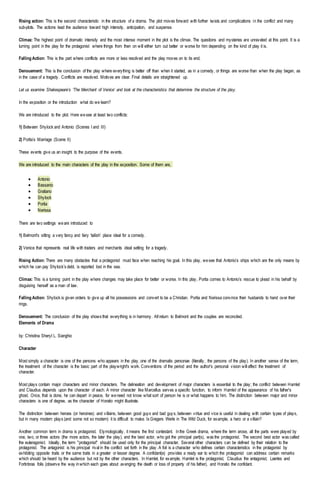 Rising action: This is the second characteristic in the structure of a drama. The plot moves forward with further twists and complications in the conflict and many
sub-plots. The actions lead the audience toward high intensity, anticipation, and suspense.
Climax: The highest point of dramatic intensity and the most intense moment in the plot is the climax. The questions and mysteries are unraveled at this point. It is a
turning point in the play for the protagonist where things from then on will either turn out better or worse for him depending on the kind of play it is.
Falling Action: This is the part where conflicts are more or less resolved and the play moves on to its end.
Denouement: This is the conclusion of the play where everything is better off than when it started, as in a comedy, or things are worse than when the play began, as
in the case of a tragedy. Conflicts are resolved. Motives are clear. Final details are straightened up.
Let us examine Shakespeare’s ‘The Merchant of Venice’ and look at the characteristics that determine the structure of the play.
In the exposition or the introduction what do we learn?
We are introduced to the plot. Here wesee at least two conflicts:
1) Between Shylock and Antonio (Scenes I and III)
2) Portia’s Marriage (Scene II)
These events give us an insight to the purpose of the events.
We are introduced to the main characters of the play in the exposition. Some of them are,
 Antonio
 Bassanio
 Gratiano
 Shylock
 Portia
 Nerissa
There are two settings weare introduced to
1) Belmont's sitting a very fancy and fairy ‘tailish’ place ideal for a comedy.
2) Venice that represents real life with traders and merchants ideal setting for a tragedy.
Rising Action: There are many obstacles that a protagonist must face when reaching his goal. In this play, wesee that Antonio’s ships which are the only means by
which he can pay Shylock’s debt, is reported lost in the sea.
Climax: This is a turning point in the play where changes may take place for better or worse. In this play, Portia comes to Antonio’s rescue to plead in his behalf by
disguising herself as a man of law.
Falling Action: Shylock is given orders to give up all his possessions and convert to be a Christian. Portia and Nerissa convince their husbands to hand over their
rings.
Denouement: The conclusion of the play shows that everything is in harmony. All return to Belmont and the couples are reconciled.
Elements of Drama
by: Christina Sheryl L. Sianghio
Character
Most simply a character is one of the persons who appears in the play, one of the dramatis personae (literally, the persons of the play). In another sense of the term,
the treatment of the character is the basic part of the playwright's work. Conventions of the period and the author's personal vision will affect the treatment of
character.
Most plays contain major characters and minor characters. The delineation and development of major characters is essential to the play; the conflict between Hamlet
and Claudius depends upon the character of each. A minor character like Marcellus serves a specific function, to inform Hamlet of the appearance of his father's
ghost. Once, that is done, he can depart in peace, for weneed not know what sort of person he is or what happens to him. The distinction between major and minor
characters is one of degree, as the character of Horatio might illustrate.
The distinction between heroes (or heroines) and villains, between good guys and bad guys, between virtue and vice is useful in dealing with certain types of plays,
but in many modern plays (and some not so modern) it is difficult to make. Is Gregers Werle in The Wild Duck, for example, a hero or a villain?
Another common term in drama is protagonist. Etymologically, it means the first contestant. Inthe Greek drama, where the term arose, all the parts were played by
one, two, or three actors (the more actors, the later the play), and the best actor, who got the principal part(s), was the protagonist. The second best actor was called
the euteragonist. Ideally, the term "protagonist" should be used only for the principal character. Several other characters can be defined by their relation to the
protagonist. The antagonist is his principal rival in the conflict set forth in the play. A foil is a character who defines certain characteristics in the protagonist by
exhibiting opposite traits or the same traits in a greater or lesser degree. A confidant(e) provides a ready ear to which the protagonist can address certain remarks
which should be heard by the audience but not by the other characters. In Hamlet, for example, Hamlet is the protagonist, Claudius the antagonist, Laertes and
Fortinbras foils (observe the way inwhich each goes about avenging the death or loss of property of his father), and Horatio the confidant.
 