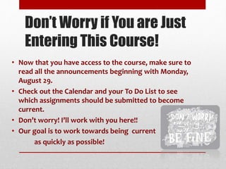 Don’t Worry if You are Just
Entering This Course!
• Now that you have access to the course, make sure to
read all the announcements beginning with Monday,
August 29.
• Check out the Calendar and your To Do List to see
which assignments should be submitted to become
current.
• Don’t worry! I’ll work with you here!!
• Our goal is to work towards being current
as quickly as possible!
 