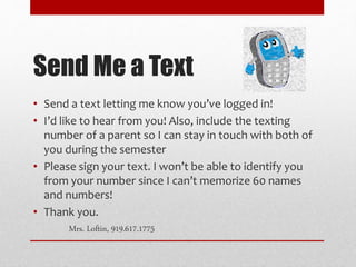 Send Me a Text
• Send a text letting me know you’ve logged in!
• I’d like to hear from you! Also, include the texting
number of a parent so I can stay in touch with both of
you during the semester
• Please sign your text. I won’t be able to identify you
from your number since I can’t memorize 60 names
and numbers!
• Thank you.
Mrs. Loftin, 919.617.1775
 