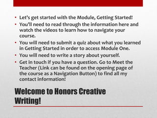 Welcome to Honors Creative
Writing!
• Let’s get started with the Module, Getting Started!
• You’ll need to read through the information here and
watch the videos to learn how to navigate your
course.
• You will need to submit a quiz about what you learned
in Getting Started in order to access Module One.
• You will need to write a story about yourself.
• Get in touch if you have a question. Go to Meet the
Teacher (Link can be found on the opening page of
the course as a Navigation Button) to find all my
contact information!
 