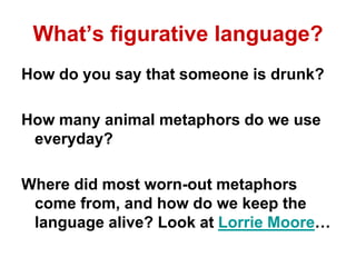 What’s figurative language?
How do you say that someone is drunk?
How many animal metaphors do we use
everyday?
Where did most worn-out metaphors
come from, and how do we keep the
language alive? Look at Lorrie Moore…
 