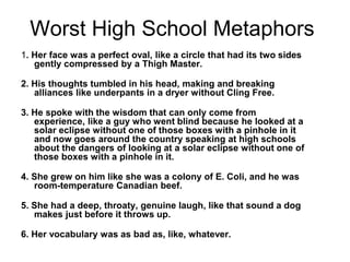 Worst High School Metaphors
1. Her face was a perfect oval, like a circle that had its two sides
gently compressed by a Thigh Master.
2. His thoughts tumbled in his head, making and breaking
alliances like underpants in a dryer without Cling Free.
3. He spoke with the wisdom that can only come from
experience, like a guy who went blind because he looked at a
solar eclipse without one of those boxes with a pinhole in it
and now goes around the country speaking at high schools
about the dangers of looking at a solar eclipse without one of
those boxes with a pinhole in it.
4. She grew on him like she was a colony of E. Coli, and he was
room-temperature Canadian beef.
5. She had a deep, throaty, genuine laugh, like that sound a dog
makes just before it throws up.
6. Her vocabulary was as bad as, like, whatever.
 