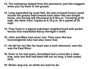 13. The hailstones leaped from the pavement, just like maggots
when you fry them in hot grease.
14. Long separated by cruel fate, the star-crossed lovers raced
across the grassy field toward each other like two freight
trains, one having left Cleveland at 6:36 p.m. Traveling at 55
mph, the other from Topeka at 4:19 p.m. At a speed of 35
mph.
15. They lived in a typical suburban neighborhood with picket
fences that resembled Nancy Kerrigan’s teeth.
16. John and Mary had never met. They were like two
hummingbirds who had also never met.
17. He fell for her like his heart was a mob informant, and she
was the East River.
18. Even in his last years, Granddad had a mind like a steel
trap, only one that had been left out so long, it had rusted
shut.
19. Shots rang out, as shots are want to do.
 