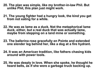 20. The plan was simple, like my brother-in-law Phil. But
unlike Phil, this plan just might work.
21. The young fighter had a hungry look, the kind you get
from not eating for a while.
22. He was as lame as a duck. Not the metaphorical lame
duck, either, but a real duck that was actually lame,
maybe from stepping on a land mine or something.
23. The ballerina rose gracefully en Pointe and extended
one slender leg behind her, like a dog at a fire hydrant.
24. It was an American tradition, like fathers chasing kids
around with power tools.
25. He was deeply in love. When she spoke, he thought he
heard bells, as if she were a garbage truck backing up.
 