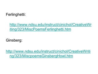 Ferlinghetti:
http://www.ndsu.edu/instruct/cinichol/CreativeWr
iting/323/MiscPoemsFerlinghetti.htm
Ginsberg:
http://www.ndsu.edu/instruct/cinichol/CreativeWriti
ng/323/MiscpoemsGinsbergHowl.htm
 
