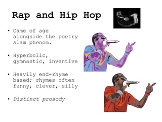 Rap and Hip Hop
• Came of age
alongside the poetry
slam phenom.
• Hyperbolic,
gymnastic, inventive
• Heavily end-rhyme
based; rhymes often
funny, clever, silly
• Distinct prosody
 