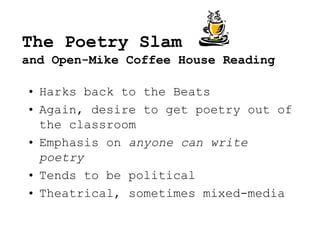 The Poetry Slam
and Open-Mike Coffee House Reading
• Harks back to the Beats
• Again, desire to get poetry out of
the classroom
• Emphasis on anyone can write
poetry
• Tends to be political
• Theatrical, sometimes mixed-media
 