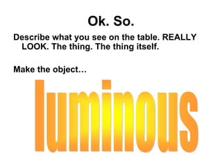 Ok. So.
Describe what you see on the table. REALLY
LOOK. The thing. The thing itself.
Make the object…
 