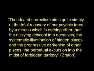 “The idea of surrealism aims quite simply
at the total recovery of our psychic force
by a means which is nothing other than
the dizzying descent into ourselves, the
systematic illumination of hidden places
and the progressive darkening of other
places, the perpetual excursion into the
midst of forbidden territory” (Breton).
 