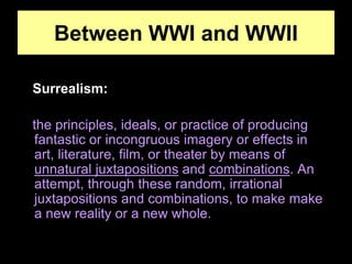 Between WWI and WWII
Surrealism:
the principles, ideals, or practice of producing
fantastic or incongruous imagery or effects in
art, literature, film, or theater by means of
unnatural juxtapositions and combinations. An
attempt, through these random, irrational
juxtapositions and combinations, to make make
a new reality or a new whole.
 