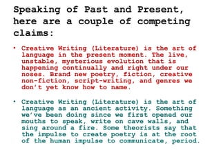 Speaking of Past and Present,
here are a couple of competing
claims:
• Creative Writing (Literature) is the art of
language in the present moment. The live,
unstable, mysterious evolution that is
happening continually and right under our
noses. Brand new poetry, fiction, creative
non-fiction, script-writing, and genres we
don’t yet know how to name.
• Creative Writing (Literature) is the art of
language as an ancient activity. Something
we’ve been doing since we first opened our
mouths to speak, write on cave walls, and
sing around a fire. Some theorists say that
the impulse to create poetry is at the root
of the human impulse to communicate, period.
 