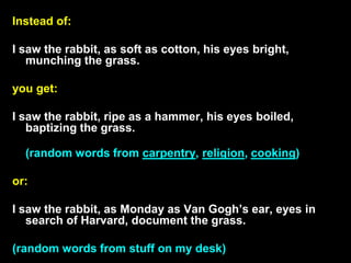 Instead of:
I saw the rabbit, as soft as cotton, his eyes bright,
munching the grass.
you get:
I saw the rabbit, ripe as a hammer, his eyes boiled,
baptizing the grass.
(random words from carpentry, religion, cooking)
or:
I saw the rabbit, as Monday as Van Gogh’s ear, eyes in
search of Harvard, document the grass.
(random words from stuff on my desk)
 