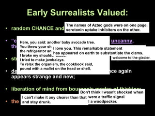 Early Surrealists Valued:
• random CHANCE and the seizing of accident;
• “convulsive beauty,” the marvelous, the uncanny,
the disruptive, and the unexpected;
• strange and unexpected juxtapositions;
• defamiliarizing the everyday so that it once again
appears strange and new;
• liberation of mind from bourgeois modes of thinking;
• the oblivion ha-ha silly brain brillo stain
Here's your fire
extinguisher,
welcome to the glacier.
The names of Aztec gods were on one page,
serotonin uptake inhibitors on the other.
Here, you said: another baby avocado tree.
You threw your shoe. I broke
the refrigerator and the fossil fish.
I broke my shoulder blade.
I tried to make jambalaya.
To relax the organism, the cookbook said,
pound with a mallet on the head or shell.
Don't think I wasn't shocked when
you were a traffic signal
and I a woodpecker.
I can't make it any clearer than that
and stay drunk.
I love you. This remarkable statement
has appeared on earth to substantiate the clams.
 