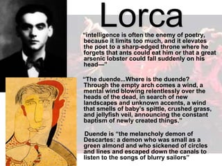 Lorca
“intelligence is often the enemy of poetry,
because it limits too much, and it elevates
the poet to a sharp-edged throne where he
forgets that ants could eat him or that a great
arsenic lobster could fall suddenly on his
head—”
“The duende...Where is the duende?
Through the empty arch comes a wind, a
mental wind blowing relentlessly over the
heads of the dead, in search of new
landscapes and unknown accents, a wind
that smells of baby’s spittle, crushed grass,
and jellyfish veil, announcing the constant
baptism of newly created things.”
Duende is “the melancholy demon of
Descartes: a demon who was small as a
green almond and who sickened of circles
and lines and escaped down the canals to
listen to the songs of blurry sailors”
 