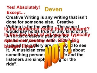 Deven
Creative Writing is any writing that isn’t
done for someone else. Creative
Writing is for the writer. The same I
would say holds true for any kind of art.
An artist creates a painting for
his/herself, and the folks walking
around the gallery are privileged to see
it. A musician creates an album about
something personal in his life and the
listeners are simply “along for the
ride”.
Yes! Absolutely!
Except…
Is the audience really that irrelevant?
Is this the kind of art you/we typically
spend our money on? CDs? Big
budget films?
 