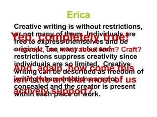 Erica
Creative writing is without restrictions,
or not many of them. Individuals are
free to express themselves and be
original. Too many rules and
restrictions suppress creativity since
individuals are so limited. Creative
writing can be described as freedom of
writing where emotions are not
concealed and the creator is present
within each piece of work.
Yep, completely true!
And, again, how come this
isn’t the art that most of us
actively support?
—except, um, what about form? Craft?
 