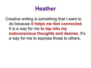 Creative writing is something that I want to
do because it helps me feel connected.
It is a way for me to tap into my
subconscious thoughts and desires. It’s
a way for me to express those to others.
Heather
 