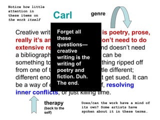 Carl
Creative writing, in my opinion, is poetry, prose,
really it’s anything that you don’t need to do
extensive research to write and doesn’t need
a bibliography. Creative writing can be
something totally new, or something ripped off
from one of the greats, just a little different;
different enough, at least, to not get sued. It can
be a way of expressing yourself, resolving
inner conflicts, or just killing time.
genre
therapy
(back to the
self)
Notice how little
attention in
these items on
the work itself
Does/can the work have a mind of
its own? Some artists have
spoken about it in these terms…
Forget all
these
questions—
creative
writing is the
writing of
poetry and
fiction. Duh.
The end.
 