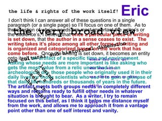 Eric
I don’t think I can answer all of these questions in a single
paragraph (or a single page) so I’ll focus on one of them. As to
the question of whose needs are most important the writer’s or
the audience’s, I believe that once a particular piece of writing
is set down, that the author in a sense ceases to exist. The
writing takes it’s place among all other forms of writing and
is organized and categorized based on the work that has
come before. Once the writing is set down, it becomes an entity
onto itself, an artifact of a specific time and environment.
Asking whose needs are more important is like asking who
gets the most value from a relic unearthed in an
archeological dig, those people who originally used it in their
daily lives, or those scientists who use it to gain a glimpse of
that daily life hundreds or thousands of years in the future.
The artifact meets both groups needs in completely different
ways and remains ready to fulfill other needs in whatever
situation is brought to bear. As a writer, I try to remain
focused on this belief, as I think it helps me distance myself
from the work, and allows me to approach it from a vantage
point other than one of self interest and vanity.
the life & rights of the work itself!
the very broad view
where did eric go?
who was eric…
was there ever an eric…
eric
o
eric
 