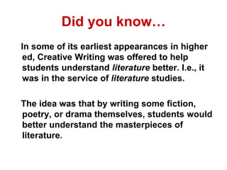Did you know…
In some of its earliest appearances in higher
ed, Creative Writing was offered to help
students understand literature better. I.e., it
was in the service of literature studies.
The idea was that by writing some fiction,
poetry, or drama themselves, students would
better understand the masterpieces of
literature.
 