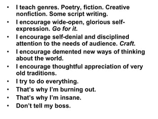 • I teach genres. Poetry, fiction. Creative
nonfiction. Some script writing.
• I encourage wide-open, glorious self-
expression. Go for it.
• I encourage self-denial and disciplined
attention to the needs of audience. Craft.
• I encourage demented new ways of thinking
about the world.
• I encourage thoughtful appreciation of very
old traditions.
• I try to do everything.
• That’s why I’m burning out.
• That’s why I’m insane.
• Don’t tell my boss.
 