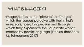 WHAT IS IMAGERY?
◦Imagery refers to the “pictures” or “images”
which the readers perceive with their mind’s
eyes, ears, nose, tongue, skin and through
which they experience the “duplicate world”
created by poetic language (Ernesto Thaddeus
M. Solmearano 2017)
 