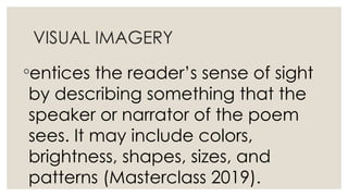 VISUAL IMAGERY
◦entices the reader’s sense of sight
by describing something that the
speaker or narrator of the poem
sees. It may include colors,
brightness, shapes, sizes, and
patterns (Masterclass 2019).
 