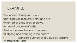 EXAMPLE
◦I wandered lonely as a cloud
◦That floats on high o’er vales and hills
◦When all at once I saw a crowd,
◦A host of golden daffodils;
◦Beside the lake, beneath the trees,
◦Fluttering and dancing in the breeze
◦ (I Wandered Lonely as a Cloud by Williams
Wordsworth,1804)
 