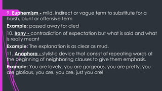 9. Euphemism - mild, indirect or vague term to substitute for a
harsh, blunt or offensive term
Example: passed away for died
10. Irony - contradiction of expectation but what is said and what
is really meant
Example: The explanation is as clear as mud.
11. Anaphora - stylistic device that consist of repeating words at
the beginning of neighboring clauses to give them emphasis.
Example: You are lovely, you are gorgeous, you are pretty, you
are glorious, you are, you are, just you are!
 