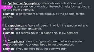 12. Epiphora or Epistrophe - rhetorical device that consist of
repeating a sequence of words at the end of neighboring clauses
to give them emphasis.
Example: a government of the people, by the people, for the
people.
13. Hypophora - a figure of speech in which the speaker raises a
question and then answers it.
Example: Is it a bird? No! Is it a plane? No! It’s Superman!
14. Cataphora - refers to a figure of speech where an earlier
expression refers to or describes a forward expression.
Example: If you go there now, the party will start.
 