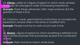 24. Climax - refers to a figure of speech in which words, phrases,
or clauses are arranged in order of increasing importance.
Example: Three things will remain: faith, hope and love. But the
greatest of these is love.
25. Chiasmus- words, grammatical constructions or concepts are
repeated in reverse order in the same or modified form.
Example: People must live to work not just work to live.
26. Merism - figure of speech by which something is referred to by
a conventional phrase that enumerates several of its constituents
or traits.
Example: Flesh and bone means whole body
 