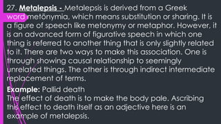 27. Metalepsis - Metalepsis is derived from a Greek
word metōnymia, which means substitution or sharing. It is
a figure of speech like metonymy or metaphor. However, it
is an advanced form of figurative speech in which one
thing is referred to another thing that is only slightly related
to it. There are two ways to make this association. One is
through showing causal relationship to seemingly
unrelated things. The other is through indirect intermediate
replacement of terms.
Example: Pallid death
The effect of death is to make the body pale. Ascribing
this effect to death itself as an adjective here is an
example of metalepsis.
 