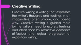 Creative Writing:
Creative writing is writing that expresses
the writer's thoughts and feelings in an
imaginative, often unique, and poetic
way. Creative writing is guided more
by the writer's need to express feelings
and ideas than by restrictive demands
of factual and logical progression of
expository writing.
 
