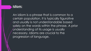 Idiom:
An idiom is a phrase that is common to a
certain population. It is typically figurative
and usually is not understandable based
solely on the words within the phrase. A prior
understanding of its usage is usually
necessary. Idioms are crucial to the
progression of language.
 