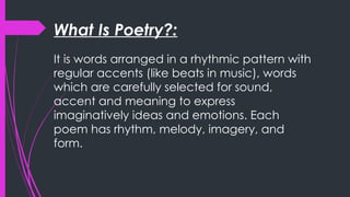 What Is Poetry?:
It is words arranged in a rhythmic pattern with
regular accents (like beats in music), words
which are carefully selected for sound,
accent and meaning to express
imaginatively ideas and emotions. Each
poem has rhythm, melody, imagery, and
form.
 