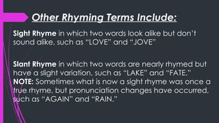 Other Rhyming Terms Include:
Sight Rhyme in which two words look alike but don’t
sound alike, such as “LOVE” and “JOVE”
Slant Rhyme in which two words are nearly rhymed but
have a slight variation, such as “LAKE” and “FATE.”
NOTE: Sometimes what is now a sight rhyme was once a
true rhyme, but pronunciation changes have occurred,
such as “AGAIN” and “RAIN.”
 