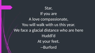 Star,
If you are
A love compassionate,
You will walk with us this year.
We face a glacial distance who are here
Huddl’d
At your feet.
--Burford
 