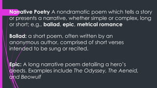 Narrative Poetry A nondramatic poem which tells a story
or presents a narrative, whether simple or complex, long
or short; e.g., ballad, epic, metrical romance
Ballad: a short poem, often written by an
anonymous author, comprised of short verses
intended to be sung or recited.
Epic: A long narrative poem detailing a hero’s
deeds. Examples include The Odyssey, The Aeneid,
and Beowulf
 
