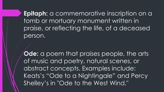 Epitaph: a commemorative inscription on a
tomb or mortuary monument written in
praise, or reflecting the life, of a deceased
person.
Ode: a poem that praises people, the arts
of music and poetry, natural scenes, or
abstract concepts. Examples include:
Keats’s “Ode to a Nightingale” and Percy
Shelley’s in "Ode to the West Wind."
 