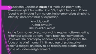 A traditional Japanese haiku is a three-line poem with
seventeen syllables, written in a 5/7/5 syllable count. Often
focusing on images from nature, haiku emphasizes simplicity,
intensity, and directness of expression.
An old pond!
A frog jumps in—
the sound of water
As the form has evolved, many of its regular traits—including
its famous syllabic pattern—have been routinely broken.
However, the philosophy of haiku has been preserved: the
focus on a brief moment in time; a use of provocative,
colorful images; an ability to be read in one breath; and a
sense of sudden enlightenment.
 