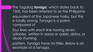 The Tagalog tanaga, which dates back to
1500, has been referred to as the Philippine
equivalent of the Japanese haiku, but this
is totally wrong. Tanaga is a poem
composed of
four lines with each line having seven
syllables, written in aaaa or aabb, abba, or
abab rhyming
pattern. Tanaga have no titles. Below is an
example of a tanaga.
 