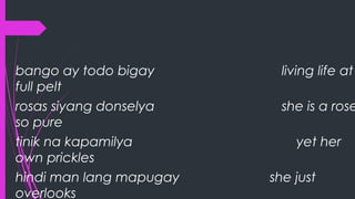 bango ay todo bigay living life at
full pelt
rosas siyang donselya she is a rose
so pure
tinik na kapamilya yet her
own prickles
hindi man lang mapugay she just
overlooks
 