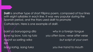 Dalit is another type of short Filipino poem, composed of four lines
with eight syllables in each line. It was very popular during the
Spanish period, and the friars used dalit to promote
Catholicism. Here is one example of dalit.
bakit sa banyagang dila why in a foreign tongue
bow ng bow, tula ng tula you often bow, verse after verse
ngunit sa sariling wika but script of your own
lips
isang kahig, isang tuka you live hand to mouth
 