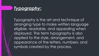 Typography:
Typography is the art and technique of
arranging type to make written language
eligible, readable, and appealing when
displayed. The term typography is also
applied to the style, arrangement, and
appearance of the letters, numbers, and
symbols created by the process.
 