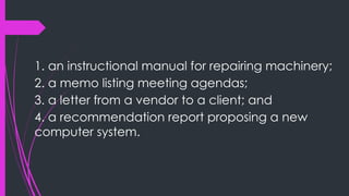 1. an instructional manual for repairing machinery;
2. a memo listing meeting agendas;
3. a letter from a vendor to a client; and
4. a recommendation report proposing a new
computer system.
 