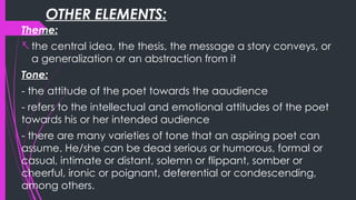 OTHER ELEMENTS:
Theme:
-the central idea, the thesis, the message a story conveys, or
a generalization or an abstraction from it
Tone:
- the attitude of the poet towards the aaudience
- refers to the intellectual and emotional attitudes of the poet
towards his or her intended audience
- there are many varieties of tone that an aspiring poet can
assume. He/she can be dead serious or humorous, formal or
casual, intimate or distant, solemn or flippant, somber or
cheerful, ironic or poignant, deferential or condescending,
among others.
 