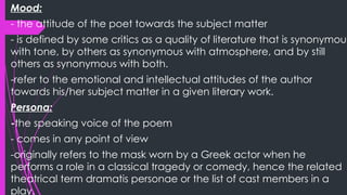 Mood:
- the attitude of the poet towards the subject matter
- is defined by some critics as a quality of literature that is synonymous
with tone, by others as synonymous with atmosphere, and by still
others as synonymous with both.
-refer to the emotional and intellectual attitudes of the author
towards his/her subject matter in a given literary work.
Persona:
-the speaking voice of the poem
- comes in any point of view
-originally refers to the mask worn by a Greek actor when he
performs a role in a classical tragedy or comedy, hence the related
theatrical term dramatis personae or the list of cast members in a
play.
 