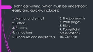 Technical writing, which must be understood
easily and quickly, includes:
1. Memos and e-mail
2. Letters
3. Reports
4. Instructions
5. Brochures and newsletters
6. The job search
7. Web pages
8. Fliers
9. PowerPoint
presentations
10. Graphic
 