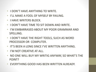 • I DON’T HAVE ANYTHING TO WRITE.
• I’LL MAKE A FOOL OF MYSELF BY FAILING.
• I HAVE WRITERS BLOCK.
• I DON’T HAVE TIME TO SIT DOWN AND WRITE.
• I’M EMBARRASED ABOUT MY POOR GRAMMAR AND
SPELLING.
• I DON’T HAVE THE RIGHT TOOLS, SUCH AS WORD
PROCESSOR OR COMPUTER.
• IT’S BEEN A LONG SINCE I’VE WRITTEN ANYTHING.
• I’M NOT CREATIVE AT ALL.
• NO ONE WILL BUY MY WRITIG ANYWAY, SO WHAT’S THE
POINT?
• EVERYTHING GOOD HAS BEEN WRITTEN ALREADY.
 